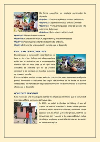 De forma específica, los objetivos comprenden lo
siguiente:
Objetivo 1: Erradicar la pobreza extrema y el hambre,
Objetivo 2: Lograr la enseñanza primaria universal
Objetivo 3: Promover la igualdad entre los géneros y la
autonomía de la mujer
Objetivo 4: Reducir la mortalidad infantil
Objetivo 5: Mejorar la salud materna
Objetivo 6: Combatir el VIH/SIDA, el paludismo y otras enfermedades
Objetivo 7: Garantizar la sostenibilidad del medio ambiente.
Objetivo 8: Fomentar una asociación mundial para el desarrollo
EVOLUCIÓN DE LOS OBJETIVOS
El progreso en la consecución estos Objetivos no
tiene un signo bien definido. Así, algunos países
están bien encaminados cara a su consecución
mientras que en otros (más de los que sería
deseable) es probable que no se puedan
conseguir si se prosigue con la actual evolución
de progreso mundial.
Esto es debido a muchas razones, entre las que muchas veces se encuentran el gasto
público insuficiente e ineficiente, las cargas abrumadoras de la deuda, el acceso
inadecuado a los mercados en los países desarrollados y la disminución de la asistencia
oficial para el desarrollo.
HORIZONTE PENDIENTE
Falta menos de una década para alcanzar los Objetivos del Milenio que la comunidad
internacional fijó a comienzos del nuevo siglo.
En 2005, se realizó la Cumbre del Milenio +5 con el
objetivo de analizar su evolución. Esta Cumbre que vino
precedida de una serie de audiencias y reuniones con la
sociedad civil, las ONGs y el sector privado, reafirmó su
compromiso con respecto a la responsabilidad mutua
para lograr resultados y centró la atención en aumentar
los recursos de ayuda.
 