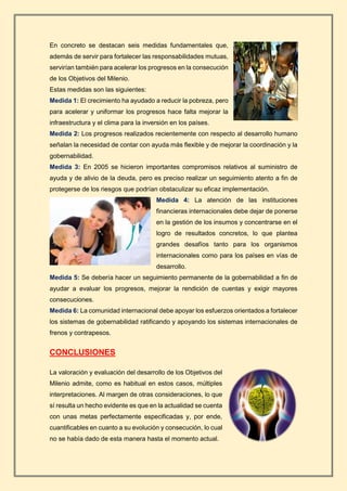 En concreto se destacan seis medidas fundamentales que,
además de servir para fortalecer las responsabilidades mutuas,
servirían también para acelerar los progresos en la consecución
de los Objetivos del Milenio.
Estas medidas son las siguientes:
Medida 1: El crecimiento ha ayudado a reducir la pobreza, pero
para acelerar y uniformar los progresos hace falta mejorar la
infraestructura y el clima para la inversión en los países.
Medida 2: Los progresos realizados recientemente con respecto al desarrollo humano
señalan la necesidad de contar con ayuda más flexible y de mejorar la coordinación y la
gobernabilidad.
Medida 3: En 2005 se hicieron importantes compromisos relativos al suministro de
ayuda y de alivio de la deuda, pero es preciso realizar un seguimiento atento a fin de
protegerse de los riesgos que podrían obstaculizar su eficaz implementación.
Medida 4: La atención de las instituciones
financieras internacionales debe dejar de ponerse
en la gestión de los insumos y concentrarse en el
logro de resultados concretos, lo que plantea
grandes desafíos tanto para los organismos
internacionales como para los países en vías de
desarrollo.
Medida 5: Se debería hacer un seguimiento permanente de la gobernabilidad a fin de
ayudar a evaluar los progresos, mejorar la rendición de cuentas y exigir mayores
consecuciones.
Medida 6: La comunidad internacional debe apoyar los esfuerzos orientados a fortalecer
los sistemas de gobernabilidad ratificando y apoyando los sistemas internacionales de
frenos y contrapesos.
CONCLUSIONES
La valoración y evaluación del desarrollo de los Objetivos del
Milenio admite, como es habitual en estos casos, múltiples
interpretaciones. Al margen de otras consideraciones, lo que
sí resulta un hecho evidente es que en la actualidad se cuenta
con unas metas perfectamente especificadas y, por ende,
cuantificables en cuanto a su evolución y consecución, lo cual
no se había dado de esta manera hasta el momento actual.
 