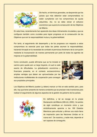 De hecho, en términos generales, se desprende que los
países que más deberían estar comprometidos no
están cumpliendo con los compromisos de ayuda
adquiridos. Así, no se debe obviar el esfuerzo
económico que supone la consecución de los Objetivos
de Milenio.
En esta línea, recientemente han aparecido dos ideas íntimamente vinculadas y que se
configuran también como cruciales para lograr progresos en la consecución de los
Objetivos que son la responsabilidad mutua y la gobernabilidad.
Por tanto, el seguimiento del desempeño y de los progresos con respecto a estos
compromisos es esencial para que todas las partes asuman la responsabilidad,
haciendo hincapié en la necesidad de combatir el pernicioso fenómeno de la corrupción
mediante la incorporación de manera permanente por parte de todos los agentes de
mejoras en la gobernabilidad.
Como conclusión, puede afirmarse que se ha iniciado el
camino pero queda aún un largo trayecto, el cual no está
exento de dificultades. La globalización económica y
financiera presenta, en el contexto socioeconómico,
amplias ventajas que deben ser aprovechadas por las
instituciones multilaterales de cooperación para conseguir
sus propósitos principales.
Los Objetivos del Milenio pueden (y deben) marcar un hito en este sentido pero, para
ello, hay que tener presente de manera constante que se precisan más inversiones para
realizar el seguimiento de algunos aspectos de la gestión de gobierno de los países.
En definitiva, y tal se recoge en la propia
Declaración del Milenio (NN.UU, 2000), “el cambio
de siglo constituye un momento único y que
simbólicamente apremia a los 189 Estados
Miembros para articular y afirmar una visión llena
de inspiración para las Naciones Unidas en la
nueva era”. De nosotros, y nadie más, depende el
ser capaces de conseguirlo.
 