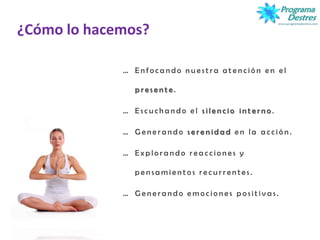 ¿Cómo lo hacemos?
… E n f o c a n d o n u e s t r a a t e n c i ó n e n e l
p r e s e n t e .
… E s c u c h a n d o e l s i l e n c i o i n t e r n o .
… G e n e r a n d o s e r e n i d a d e n l a a c c i ó n .
… E x p l o r a n d o r e a c c i o n e s y
p e n s a m i e n t o s r e c u r r e n t e s .
… G e n e r a n d o e m o c i o n e s p o s i t i v a s .