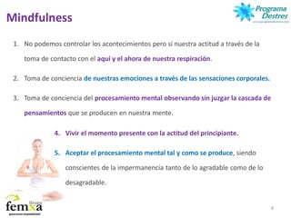 Mindfulness
4. Vivir el momento presente con la actitud del principiante.
5. Aceptar el procesamiento mental tal y como se produce, siendo
conscientes de la impermanencia tanto de lo agradable como de lo
desagradable.
26/11/2014 8
1. No podemos controlar los acontecimientos pero sí nuestra actitud a través de la
toma de contacto con el aquí y el ahora de nuestra respiración.
2. Toma de conciencia de nuestras emociones a través de las sensaciones corporales.
3. Toma de conciencia del procesamiento mental observando sin juzgar la cascada de
pensamientos que se producen en nuestra mente.
