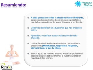 α A cada persona el estrés le afecta de manera diferente,
porque cada una de ellas tiene un patrón psicológico
que la hace reaccionar de forma diferente a las demás.
α Debemos identificar las situaciones que nos producen
estrés.
α Aprender a modificar nuestra valoración de dicha
situación.
α Utilizar las técnicas de afrontamiento aprendidas y
practicarlas (Mindfulness, respiración, relajación,
ejercicio físico, la que tu elijas).
α Buscar ayuda en nuestro entorno o con un profesional
especialista para sobreponernos a nuestra valoración
negativa de los hechos.