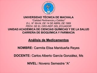 UNIVERSIDAD TÉCNICA DE MACHALA
“Calidad Pertinencia y Calidez”
D.L. N° 69-04, DE 14 DE ABRIL DE 1969
PROV. DE EL ORO-REP. DEL ECUADOR
UNIDAD ACADÉMICA DE CIENCIAS QUÍMICAS Y DE LA SALUD
CARRERA DE BIOQUÍMICA Y FARMACIA
Análisis de Medicamentos
NOMBRE: Carmita Elisa Maridueña Reyes
DOCENTE: Carlos Alberto García González, Ms
NIVEL: Noveno Semestre “A”
 