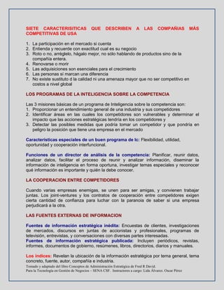 Tomado y adaptado del libro Conceptos de Administración Estratégica de Fred R David.
Para la Tecnología en Gestión de Negocios – SENA CSF. Instructores a cargo: Lida Álvarez. Oscar Pérez
SIETE CARACTERISITICAS QUE DESCRIBEN A LAS COMPAÑIAS MÁS
COMPETITIVAS DE USA
1. La participación en el mercado si cuenta
2. Entienda y recuerde con exactitud cual es su negocio
3. Roto o no, arréglelo, hágalo mejor, no sólo hablando de productos sino de la
compañía entera.
4. Renovarse o morir
5. Las adquisiciones son esenciales para el crecimiento
6. Las personas sí marcan una diferencia
7. No existe sustituto d la calidad ni una amenaza mayor que no ser competitivo en
costos a nivel global
LOS PROGRAMAS DE LA INTELIGENCIA SOBRE LA COMPETENCIA
Las 3 misiones básicas de un programa de Inteligencia sobre la competencia son:
1. Proporcionar un entendimiento general de una industria y sus competidores
2. Identificar áreas en las cuales los competidores son vulnerables y determinar el
impacto que las acciones estratégicas tendría en los competidores y
3. Detectar las posibles medidas que podría tomar un competidor y que pondría en
peligro la posición que tiene una empresa en el mercado
Características especiales de un buen programa de Ic: Flexibilidad, utilidad,
oportunidad y cooperación interfuncional.
Funciones de un director de análisis de la competencia: Planificar, reunir datos,
analizar datos, facilitar el proceso de reunir y analizar información, diseminar la
información de inteligencia en forma oportuna, investigar temas especiales y reconocer
qué información es importante y quién la debe conocer.
LA COOPERACION ENTRE COMPETIDORES
Cuando varias empresas enemigas, se unen para ser amigas, y convienen trabajar
juntas. Los joint-ventures y los contratos de cooperación entre competidores exigen
cierta cantidad de confianza para luchar con la paranoia de saber si una empresa
perjudicará a la otra.
LAS FUENTES EXTERNAS DE INFORMACION
Fuentes de información estratégica inédita: Encuestas de clientes, investigaciones
de mercados, discursos en juntas de accionistas y profesionales, programas de
televisión, entrevistas, y conversaciones con diversas partes interesadas.
Fuentes de información estratégica publicada: Incluyen periódicos, revistas,
informes, documentos de gobierno, resúmenes, libros, directorios, diarios y manuales.
Los índices: Revelan la ubicación de la información estratégica por tema general, tema
concreto, fuente, autor, compañía e industria.
 