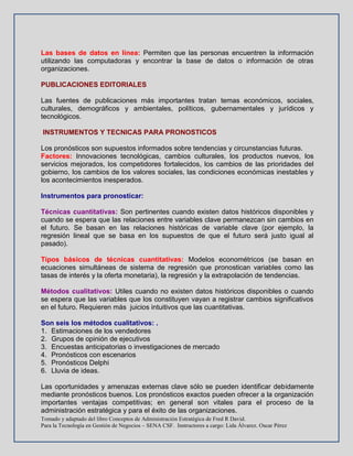 Tomado y adaptado del libro Conceptos de Administración Estratégica de Fred R David.
Para la Tecnología en Gestión de Negocios – SENA CSF. Instructores a cargo: Lida Álvarez. Oscar Pérez
Las bases de datos en línea: Permiten que las personas encuentren la información
utilizando las computadoras y encontrar la base de datos o información de otras
organizaciones.
PUBLICACIONES EDITORIALES
Las fuentes de publicaciones más importantes tratan temas económicos, sociales,
culturales, demográficos y ambientales, políticos, gubernamentales y jurídicos y
tecnológicos.
INSTRUMENTOS Y TECNICAS PARA PRONOSTICOS
Los pronósticos son supuestos informados sobre tendencias y circunstancias futuras.
Factores: Innovaciones tecnológicas, cambios culturales, los productos nuevos, los
servicios mejorados, los competidores fortalecidos, los cambios de las prioridades del
gobierno, los cambios de los valores sociales, las condiciones económicas inestables y
los acontecimientos inesperados.
Instrumentos para pronosticar:
Técnicas cuantitativas: Son pertinentes cuando existen datos históricos disponibles y
cuando se espera que las relaciones entre variables clave permanezcan sin cambios en
el futuro. Se basan en las relaciones históricas de variable clave (por ejemplo, la
regresión lineal que se basa en los supuestos de que el futuro será justo igual al
pasado).
Tipos básicos de técnicas cuantitativas: Modelos econométricos (se basan en
ecuaciones simultáneas de sistema de regresión que pronostican variables como las
tasas de interés y la oferta monetaria), la regresión y la extrapolación de tendencias.
Métodos cualitativos: Utiles cuando no existen datos históricos disponibles o cuando
se espera que las variables que los constituyen vayan a registrar cambios significativos
en el futuro. Requieren más juicios intuitivos que las cuantitativas.
Son seis los métodos cualitativos: .
1. Estimaciones de los vendedores
2. Grupos de opinión de ejecutivos
3. Encuestas anticipatorias o investigaciones de mercado
4. Pronósticos con escenarios
5. Pronósticos Delphi
6. Lluvia de ideas.
Las oportunidades y amenazas externas clave sólo se pueden identificar debidamente
mediante pronósticos buenos. Los pronósticos exactos pueden ofrecer a la organización
importantes ventajas competitivas; en general son vitales para el proceso de la
administración estratégica y para el éxito de las organizaciones.
 