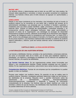 Tomado y adaptado del libro Conceptos de Administración Estratégica de Fred R David.
Para la Tecnología en Gestión de Negocios – SENA CSF. Instructores a cargo: Lida Álvarez. Oscar Pérez
MATRIZ MPC
Los factores críticos o determinantes para el éxito de una MPC son más amplios. No
incluyen datos específicos o concretos, e incluso se pueden concentrar en cuestiones
internas. Los factores críticos para el éxito tampoco se agrupan en oportunidades y
amenazas.
CONCLUSION
Debido a una mayor turbulencia en los mercados y las industrias de todo el mundo, la
auditoría externa se ha convertido en una parte vital y explícita del proceso de la
administración estratégica. Las empresas que no movilicen ni faculten a gerentes y
empleados para que éstos puedan identificar, vigilar, pronosticar y evaluar las fuerzas
externas clave podrían no anticipar las oportunidades y amenazas nacientes y, en
consecuencia, podrían seguir estrategias ineficaces, dejar pasar oportunidades y
propiciar el ocaso de la organización. Los estrategas se encargan de desarrollar
eficazmente la auditoría externa, utilizando la tecnología de la información para elaborar
un sistema de inteligencia sobre la competencia que funciones bien. La matriz EFE y
MPC, sirven a los estrategas para evaluar el mercado y la industria, pero acompañadas
de los juicios intuitivos. Las empresas multinacionales necesitan un sistema de auditoría
externa sistemático y efectivo, pues las fuerzas externas varían inmensamente de un
país a otro.
CAPITULO CINCO. LA EVALUACION INTERNA.
LA NATURALEZA DE UNA AUDITORIA INTERNA
Las fuerzas y debilidades internas, sumadas a las oportunidades y amenazas externas,
así como un enunciado claro de la misión, son la base para establecer objetivos y
estrategias. Los objetivos y estrategias se establecen con la intención de capitalizar las
fuerzas internas y de superar las debilidades.
Las fuerzas internas clave. En las organizaciones existen áreas funcionales que
difieren y son completamente distintas. Existen también subáreas que son fuertes o
débiles. En las organizaciones grandes, cada división tiene ciertas fuerzas y debilidades.
Competencias distintivas. Fuerzas de una empresa que los competidores no pueden
igualar ni imitar con facilidad.
Proceso para realizar una auditoría interna. Es parecido al que se realiza para la
auditoría externa. Gerentes y empleados participan determinar cuáles son las fuerzas y
las debilidades de la empresa. Requiere reunir y asimilar información sobre las
operaciones de administración, marketing, finanzas/contabilidad,
producción/operaciones, investigación y desarrollo y sistemas de información
computarizada de la empresa. Los factores clave se deben clasificar por orden de
prioridad, a efecto de que las fuerzas y las debilidades más importantes de la empresa
se puedan determinar en forma colectiva.
 