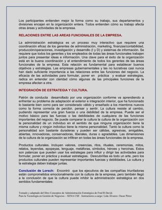 Tomado y adaptado del libro Conceptos de Administración Estratégica de Fred R David.
Para la Tecnología en Gestión de Negocios – SENA CSF. Instructores a cargo: Lida Álvarez. Oscar Pérez
Los participantes entienden mejor la forma como su trabajo, sus departamentos y
divisiones encajan en la organización entera. Todos entienden cómo su trabajo afecta
otras áreas y actividades de la empresa.
RELACIONES ENTRE LAS AREAS FUNCIONALES DE LA EMPRESA.
La administración estratégica es un proceso muy interactivo que requiere una
coordinación eficaz de los gerentes de administración, marketing, finanzas/contabilidad,
producción/operaciones, investigación y desarrollo (I y D) y sistemas de información. Se
requiere que todos los gerentes y los empleados de todas las áreas funcionales trabajen
juntos para presentar ideas e información. Una clave para el éxito de la organización
está en la buena coordinación y el entendimiento de todos los gerentes de las áreas
funcionales de la empresa. Esta relación es fundamental para establecer buenos
objetivos y estrategias. Las empresas gubernamentales y las no lucrativas casi nunca
han dado suficiente importancia a las relaciones entre las funciones del negocio. La
eficacia de las actividades para formular, poner en práctica y evaluar estrategias,
radica en entender con claridad cómo algunas de las principales funciones de la
empresa afectan a otra.
INTEGRACIÓN DE ESTRATEGIA Y CULTURA.
Patrón de conducta desarrollado por una organización conforme va aprendiendo a
enfrentar su problema de adaptación al exterior e integración interior, que ha funcionado
lo bastante bien como para ser considerado válido y enseñado a los miembros nuevos
como la forma correcta de percibir, pensar y sentir. La cultura resiste al cambio,
pudiendo representar una gran fuerza o una debilidad de la empresa. Puede ser el
motivo básico para las fuerzas o las debilidades de cualquiera de las funciones
importantes del negocio. Se puede comparar la cultura la cultura de la organización con
la personalidad de un individuo en el sentido de que ninguna organización tiene la
misma cultura y ningún individuo tiene la misma personalidad. Tanto la cultura como la
personalidad son bastante duraderas y pueden ser cálidas, agresivas, amigables,
abiertas, innovadoras, conservadoras, liberales, duras o agradables. Las dimensiones
de la cultura de la organización se infiltran en todas las áreas funcionales de la empresa.
Productos culturales. Incluyen valores, creencias, ritos, rituales, ceremonias, mitos,
relatos, leyendas, epopeyas, lenguaje, metáforas, símbolos, héroes y heroínas. Estos
son palancas que pueden usar los estrategas para influir y dirigir las actividades para
formular, poner en práctica y evaluar estrategias. Descubrirlas es todo un arte, pero los
productos culturales pueden representar importantes fuerzas y debilidades. La cultura y
la estrategia deben trabajar juntas.
Conclusión de Lorsch: Encontró que los ejecutivos de las compañías triunfadoras
están comprometidos emocionalmente con la cultura de la empresa, pero también llegó
a la conclusión de que la cultura puede inhibir la administración estratégica en dos
sentidos fundamentales:
 