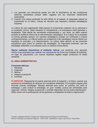 Tomado y adaptado del libro Conceptos de Administración Estratégica de Fred R David.
Para la Tecnología en Gestión de Negocios – SENA CSF. Instructores a cargo: Lida Álvarez. Oscar Pérez
1. Los gerentes con frecuencia pasan por alto la importancia de las condiciones
externas cambiantes porque están cegados por las creencias fuertemente
acariciadas.
2. Cuando una cultura particular ha sido eficaz en el pasado, la respuesta natural es
preservarla en el futuro, incluso en tiempos que requieren cambios estratégicos
mayores.
La cultura de una organización debe apoyar el compromiso colectivo de su personal a
un propósito común. Debe fomentar la competencia y el entusiasmo entre gerentes y
empleados. Esta afecta las decisiones empresariales y, por tanto, se debe evaluar
durante la auditoría interna de la administración estratégica. Si la cultura de la empresa
no brinda grandes apoyos, los cambios estratégicos pueden ser ineficaces o incluso
contraproducentes. La cultura puede ser antagónica a las estrategias nuevas dando por
resultado la confusión y la desorientación. La cultura debe difundir en las personas
entusiasmo para poner en práctica las estrategias. Es importante entonces, que los
estrategas entiendan a su empresa como un sistema sociocultural.
Operar cediendo importancia al ambiente natural. Las personas, hoy, aprecian
mucho a las empresas que realizan sus operaciones de forma que protejan el ambiente,
en lugar de perjudicarlo. Los nuevos requisitos legales exigen protección al medio
ambiente.
EL AREA ADMINISTRATIVA
Funciones básicas:
1. Planificar
2. Organizar
3. Motivar
4. Integrar al personal
5. Controlar
PLANIFICAR: Representa el puente esencial entre el presente y el futuro, puente que
aumenta la probabilidad de alcanzar los resultados deseados. Es la piedra angular para
formular buenas estrategias. Resulta esencial para poner en práctica con éxito la
estrategia y para evaluar la estrategia, en gran medida, porque las actividades para
organizar, motivar, integrar al personal y controlar dependen de una buena planificación.
Debe contar con la participación de los gerentes y empleados de toda la organización.
 