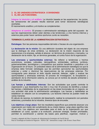 Tomado y adaptado del libro Conceptos de Administración Estratégica de Fred R David.
Para la Tecnología en Gestión de Negocios – SENA CSF. Instructores a cargo: Lida Álvarez. Oscar Pérez
2. EL DE UNIDADES ESTRATEGICA O DIVISIONES
3. EL DE LAS FUNCIONES.
Integrar la intuición y el análisis: La intuición basada en las experiencias, los juicios,
las sensaciones del pasado resulta esencial para tomar decisiones estratégicas
acertadas.
El razonamiento analítico y el intuitivo se complementan.
Adaptarse al cambio: El proceso e administración estratégica parte del supuesto de
que las organizaciones deben estar atentas a las tendencias y a los hechos internos y
externos para poder hacer cambios oportunos cundo se necesiten.
TERMINOS CLAVES DE LA ADMINISTRACION ESTRATEGICA:
Estrategas: Son las personas responsables del éxito o fracaso de una organización.
La declaración de la misión: Es una definición duradera del objeto de una empresa
que la distingue de otras similares. La declaración de la misión responde de las
operaciones e la empresa, señala el alcance en términos de productos y mercados. La
declaración de la misión, fija, en términos generales, el rumbo futuro de la organización.
Las amenazas y oportunidades externas: Se refieren a tendencias y hechos
económicos, sociales, culturales, demográficos, ambientales, políticos, jurídicos,
gubernamentales, tecnológicos y competitivos que podrían beneficiar o perjudicar a la
organización en el futuro. Un postulado básico de la administración estratégica es que la
empresa debe formular estrategias que les permitan aprovechar las oportunidades
externas y evitar o disminuir las repercusiones de las amenazas externas. Por
consiguiente para alcanzar el éxito resulta esencial, detectar, vigilar y evaluar las
oportunidades y amenazas externas. El proceso de investigación, la recopilación y
asimilación de la información externa, se conoce por el nombre de estudio ambiental o
análisis de la industria.
Las fuerzas y debilidades internas: Son las actividades que puede controlar la
organización y que desempeña muy bien o muy mal. El proceso de identifica y evaluar
las fuerzas y debilidades de la organización en las áreas funcionales de un negocio, es
una actividad vital ende la administración estratégica. Las fuerzas y debilidades se
establecen en relación con la competencia. Los factores internos se pueden medir de
varias maneras:
El cálculo de razones, la medición del desempeño, realizar la comparación con periodos
anteriores y promedios de la industria, diversos tipos de encuesta.
Los objetivos a largo plazo: Son los resultados específicos que pretende alcanzar una
organización por medio del cumplimiento de su misión básica. Largo plazo significa más
de un año. Los objetivos son esenciales para el éxito de la organización por que
establecen un curso, ayudan a la evolución, producen sinergia, revelan prioridades,
permiten la coordinación y sientan las bases para planificar, organizar, motivar y
 