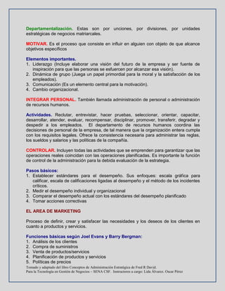 Tomado y adaptado del libro Conceptos de Administración Estratégica de Fred R David.
Para la Tecnología en Gestión de Negocios – SENA CSF. Instructores a cargo: Lida Álvarez. Oscar Pérez
Departamentalización. Estas son por unciones, por divisiones, por unidades
estratégicas de negocios matriarcales.
MOTIVAR. Es el proceso que consiste en influir en alguien con objeto de que alcance
objetivos específicos
Elementos importantes.
1. Liderazgo (Incluye elaborar una visión del futuro de la empresa y ser fuente de
inspiración para que las personas se esfuercen por alcanzar esa visión).
2. Dinámica de grupo (Juega un papel primordial para la moral y la satisfacción de los
empleados).
3. Comunicación (Es un elemento central para la motivación).
4. Cambio organizacional.
INTEGRAR PERSONAL. También llamada administración de personal o administración
de recursos humanos.
Actividades. Reclutar, entrevistar, hacer pruebas, seleccionar, orientar, capacitar,
desarrollar, atender, evaluar, recompensar, disciplinar, promover, transferir, degradar y
despedir a los empleados. El departamento de recursos humanos coordina las
decisiones de personal de la empresa, de tal manera que la organización entera cumpla
con los requisitos legales. Ofrece la consistencia necesaria para administrar las reglas,
los sueldos y salarios y las políticas de la compañía.
CONTROLAR. Incluyen todas las actividades que se emprenden para garantizar que las
operaciones reales coincidan con las operaciones planificadas. Es importante la función
de control de la administración para la debida evaluación de la estrategia.
Pasos básicos:
1. Establecer estándares para el desempeño. Sus enfoques: escala gráfica para
calificar, escala de calificaciones ligadas al desempeño y el método de los incidentes
críticos.
2. Medir el desempeño individual y organizacional
3. Comparar el desempeño actual con los estándares del desempeño planificado
4. Tomar acciones correctivas
EL AREA DE MARKETING
Proceso de definir, crear y satisfacer las necesidades y los deseos de los clientes en
cuanto a productos y servicios.
Funciones básicas según Joel Evans y Barry Bergman:
1. Análisis de los clientes
2. Compra de suministros
3. Venta de productos/servicios
4. Planificación de productos y servicios
5. Políticas de precios
 