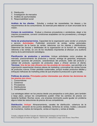 Tomado y adaptado del libro Conceptos de Administración Estratégica de Fred R David.
Para la Tecnología en Gestión de Negocios – SENA CSF. Instructores a cargo: Lida Álvarez. Oscar Pérez
6. Distribución
7. Investigación de mercados
8. Análisis de oportunidades
9. Responsabilidad social
Análisis de los clientes. Estudiar y evaluar las necesidades, los deseos y los
requerimientos de los consumidores. Es esencial para elaborar un buen enunciado de la
misión.
Compra de suministros. Evaluar a diversos proveedores o vendedores, elegir a los
mejores proveedores, convenir condiciones aceptables con los proveedores y conseguir
los suministros.
Venta de productos/servicios. Capacidad de la organización para vender un producto
o servicio. Actividades: Publicidad, promoción de ventas, ventas personales,
administración de la fuerza de ventas, relaciones con los clientes y distribuidores.
Determinar las fuerzas y debilidades de la organización en la función de marketing
referente a las ventas, es uno de los resultados importantes al efectuar una auditoría
interna de la administración estratégica.
Planificación de productos y servicios. Incluye actividades como pruebas de
mercado, posicionamiento de productos y marcas, entrega de garantías, empaques,
determinar opciones del producto, características del producto, estilo del producto y
calidad del producto, supresión de productos viejos y ofrecer servicio al cliente.
Técnicas: Una de las más eficaces son las pruebas de mercadeo, que permiten a la
organización experimentar diversos planes de marketing y pronosticar las ventas futuras
de productos nuevos. Evitan pérdidas sustanciales, porque revelan productos débiles y
enfoques ineficaces de marketing antes de que empiece la producción a gran escala.
Políticas de precios. Principales partes interesadas que afectan las decisiones de
los precios son cinco:
1. Consumidores
2. Gobiernos
3. Proveedores
4. Distribuidores
5. Competidores
Los estrategas deben ver los precios desde una perspectiva a corto plazo, pero también
a largo plazo, porque los competidores pueden imitar los cambios de precios con
bastante facilidad. Muchas veces, una empresa dominante puede igualar sin problema
alguno todas las reducciones de precios de sus competidores.
Distribución. Incluye: Almacenamiento, canales de distribución, cobertura de la
distribución, ubicación de los puntos detallistas, territorios de ventas, niveles y ubicación
de inventarios, medios de transporte, ventas al mayoreo y ventas al detalle.
 