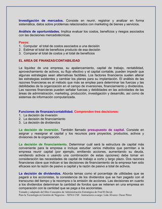 Tomado y adaptado del libro Conceptos de Administración Estratégica de Fred R David.
Para la Tecnología en Gestión de Negocios – SENA CSF. Instructores a cargo: Lida Álvarez. Oscar Pérez
Investigación de mercados. Consiste en reunir, registrar y analizar en forma
sistemática, datos sobre problemas relacionados con marketing de bienes y servicios.
Análisis de oportunidades. Implica evaluar los costos, beneficios y riesgos asociados
con las decisiones mercadotécnicas.
Pasos:
1. Computar el total de costos asociados a una decisión
2. Estimar el total de beneficios producto de esa decisión
3. Comparar el total de costos y el total de beneficios
EL AREA DE FINANZAS/CONTABILIDAD
La liquidez de una empresa, su apalancamiento, capital de trabajo, rentabilidad,
aprovechamiento de activos, su flujo efectivo y el capital contable, pueden impedir que
algunas estrategias sean alternativas factibles. Los factores financieros suelen alterar
las estrategias existentes y cambiar los planes para su implantación. El análisis de las
razones financieras es el método que más se emplea para determinar las fuerzas y las
debilidades de la organización en el campo de inversiones, financiamiento y dividendos.
Las razones financieras pueden señalar fuerzas y debilidades en las actividades de las
áreas de administración, marketing, producción, investigación y desarrollo, así como de
sistemas de información computarizada.
Funciones de finanzas/contabilidad. Comprenden tres decisiones:
1. La decisión de inversión
2. La decisión de financiamiento
3. La decisión de dividendos
La decisión de inversión. También llamado presupuesto de capital. Consiste en
asignar y reasignar el capital y los recursos para proyectos, productos, activos y
divisiones de la organización.
La decisión de financiamiento. Determinar cuál será la estructura de capital más
conveniente para la empresa e incluye estudiar varios métodos que permitan a la
empresa reunir capital (por ejemplo, emitiendo acciones, aumentando su deuda,
vendiendo activos o usando una combinación de estas opciones) debe tomar en
consideración las necesidades de capital de trabajo a corto y largo plazo. Dos razones
financieras clave que indican si las decisiones de financiamiento de la empresa han sido
eficaces son la razón de pasivo a capital y la razón de pasivo a total de activos.
La decisión de dividendos. Aborda temas como el porcentaje de utilidades que se
pagará a los accionistas, la consistencia de los dividendos que se han pagado con el
transcurso del tiempo y la recompra o la emisión de acciones. Las decisiones en cuanto
a los dividendos determinan la cantidad de fondos que se retienen en una empresa en
comparación con la cantidad que se paga a los accionistas.
 