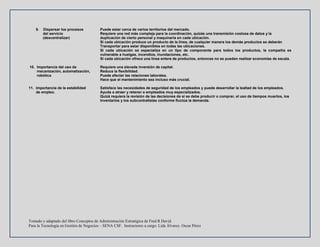Tomado y adaptado del libro Conceptos de Administración Estratégica de Fred R David.
Para la Tecnología en Gestión de Negocios – SENA CSF. Instructores a cargo: Lida Álvarez. Oscar Pérez
9. Dispersar los procesos Puede estar cerca de varios territorios del mercado.
del servicio Requiere una red más compleja para la coordinación, quizás una transmisión costosa de datos y la
(descentralizar) duplicación de cierto personal y maquinaria en cada ubicación.
Si cada ubicación produce un producto de la línea, de cualquier manera los demás productos se deberán
Transportar para estar disponibles en todas las ubicaciones.
Si cada ubicación se especializa en un tipo de componente para todos los productos, la compañía es
vulnerable a huelgas, incendios, inundaciones, etc.
Si cada ubicación ofrece una línea entera de productos, entonces no se pueden realizar economías de escala.
10. Importancia del uso de Requiere una elevada inversión de capital.
mecanización, automatización, Reduce la flexibilidad.
robótica Puede afectar las relaciones laborales.
Hace que el mantenimiento sea incluso más crucial.
11. Importancia de la estabilidad Satisface las necesidades de seguridad de los empleados y puede desarrollar la lealtad de los empleados.
de empleo. Ayuda a atraer y retener a empleados muy especializados.
Quizá requiera la revisión de las decisiones de si se debe producir o comprar, el uso de tiempos muertos, los
Inventarios y los subcontratistas conforme fluctúa la demanda.
 