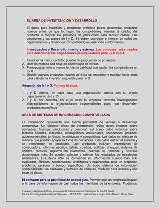 Tomado y adaptado del libro Conceptos de Administración Estratégica de Fred R David.
Para la Tecnología en Gestión de Negocios – SENA CSF. Instructores a cargo: Lida Álvarez. Oscar Pérez
EL AREA DE INVESTIGACION Y DESARROLLO
El gasto para inversión y desarrollo pretende poder desarrollar productos
nuevos antes de que lo hagan los competidores, mejorar la calidad del
producto o mejorar los procesos de producción para reducir costos. Las
decisiones y los planes de I y D. Se deben coordinar e integrar en todos los
departamentos y divisiones compartiendo experiencias e información.
Investigación y Desarrollo interno y externo. Los enfoques más usados
para determinar las asignaciones presupuestales para I y D son 4:
1. Financiar la mayor cantidad posible de propuestas de proyectos
2. Usar un método con base en porcentajes de ventas
3. Presupuestar más o menos la misma cantidad que gastan los competidores en
I y D
4. Decidir cuántos productos nuevos de éxito se necesitan y trabajar hacia atrás
para calcular la inversión requerida para I y D
Adopción de la I y D. Formas básicas:
1. I y D interna, en cuyo caso una organización cuenta con su propio
departamento de I y D
2. I y D por contrato, en cuyo caso la empresa contrata investigadores
independientes u organizaciones independientes para que desarrollen
productos específicos
AREA DE SISTEMAS DE INFORMACION COMPUTARIZADA
La información representa una fuerza primordial de ventaja o desventaja
competitiva. Un sistema eficaz de información reúne datos internos sobre
marketing, finanzas, producción y personal, así como datos externos sobre
factores sociales, culturales, demográficos, ambientales, económicos, políticos,
gubernamentales, jurídicos, tecnológicos y competitivos. Los datos se integran de
manera que puedan apoyar la toma de decisiones. Los datos entran al sistema y
se transforman en productos. Los productos incluyen impresiones de
computadora, informes escritos, tablas, cuadros, gráficas, cheques, órdenes de
compra, facturas, registros de inventarios, cuentas de nóminas y diversos
documentos más. Se pueden calcular y estimar los resultados de estrategias
alternativas. Los datos sólo se convierten en información cuando han sido
evaluados, filtrados, condensados, analizados y organizados para un propósito,
problema, persona o tiempo específicos. Un buen sistema de información
computarizada usa hardware y software de cómputo, modelos para análisis y una
base de datos.
El software para la planificación estratégica. Permite que las empresas lleguen
a la base de información de casi todos los miembros de la empresa. Productos:
 