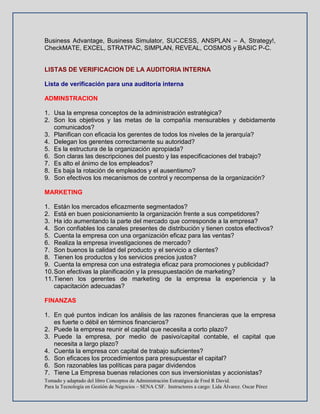Tomado y adaptado del libro Conceptos de Administración Estratégica de Fred R David.
Para la Tecnología en Gestión de Negocios – SENA CSF. Instructores a cargo: Lida Álvarez. Oscar Pérez
Business Advantage, Business Simulator, SUCCESS, ANSPLAN – A, Strategy!,
CheckMATE, EXCEL, STRATPAC, SIMPLAN, REVEAL, COSMOS y BASIC P-C.
LISTAS DE VERIFICACION DE LA AUDITORIA INTERNA
Lista de verificación para una auditoría interna
ADMINSTRACION
1. Usa la empresa conceptos de la administración estratégica?
2. Son los objetivos y las metas de la compañía mensurables y debidamente
comunicados?
3. Planifican con eficacia los gerentes de todos los niveles de la jerarquía?
4. Delegan los gerentes correctamente su autoridad?
5. Es la estructura de la organización apropiada?
6. Son claras las descripciones del puesto y las especificaciones del trabajo?
7. Es alto el ánimo de los empleados?
8. Es baja la rotación de empleados y el ausentismo?
9. Son efectivos los mecanismos de control y recompensa de la organización?
MARKETING
1. Están los mercados eficazmente segmentados?
2. Está en buen posicionamiento la organización frente a sus competidores?
3. Ha ido aumentando la parte del mercado que corresponde a la empresa?
4. Son confiables los canales presentes de distribución y tienen costos efectivos?
5. Cuenta la empresa con una organización eficaz para las ventas?
6. Realiza la empresa investigaciones de mercado?
7. Son buenos la calidad del producto y el servicio a clientes?
8. Tienen los productos y los servicios precios justos?
9. Cuenta la empresa con una estrategia eficaz para promociones y publicidad?
10.Son efectivas la planificación y la presupuestación de marketing?
11.Tienen los gerentes de marketing de la empresa la experiencia y la
capacitación adecuadas?
FINANZAS
1. En qué puntos indican los análisis de las razones financieras que la empresa
es fuerte o débil en términos financieros?
2. Puede la empresa reunir el capital que necesita a corto plazo?
3. Puede la empresa, por medio de pasivo/capital contable, el capital que
necesita a largo plazo?
4. Cuenta la empresa con capital de trabajo suficientes?
5. Son eficaces los procedimientos para presupuestar el capital?
6. Son razonables las políticas para pagar dividendos
7. Tiene La Empresa buenas relaciones con sus inversionistas y accionistas?
 