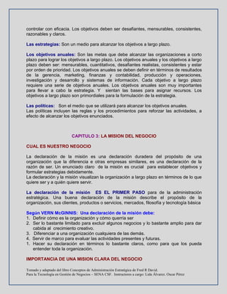 Tomado y adaptado del libro Conceptos de Administración Estratégica de Fred R David.
Para la Tecnología en Gestión de Negocios – SENA CSF. Instructores a cargo: Lida Álvarez. Oscar Pérez
controlar con eficacia. Los objetivos deben ser desafiantes, mensurables, consistentes,
razonables y claros.
Las estrategias: Son un medio para alcanzar los objetivos a largo plazo.
Los objetivos anuales: Son las metas que debe alcanzar las organizaciones a corto
plazo para lograr los objetivos a largo plazo. Los objetivos anuales y los objetivos a largo
plazo deben ser: mensurables, cuantitativos, desafiantes realistas, consistentes y estar
por orden de prioridad. Los objetivos anuales se deben definir en términos de resultados
de la gerencia, marketing, finanzas y contabilidad, producción y operaciones,
investigación y desarrollo y sistemas de información. Cada objetivo a largo plazo
requiere una serie de objetivos anuales. Los objetivos anuales son muy importantes
para llevar a cabo la estrategia. Y sientan las bases para asignar recursos. Los
objetivos a largo plazo son primordiales para la formulación de la estrategia.
Las políticas: Son el medio que se utilizará para alcanzar los objetivos anuales.
Las políticas incluyen las reglas y los procedimientos para reforzar las actividades, a
efecto de alcanzar los objetivos enunciados.
CAPITULO 3: LA MISION DEL NEGOCIO
CUAL ES NUESTRO NEGOCIO
La declaración de la misión es una declaración duradera del propósito de una
organización que la diferencia e otras empresas similares, es una declaración de la
razón de ser. Un enunciado claro de la misión es crucial para establecer objetivos y
formular estrategias debidamente.
La declaración y la misión visualizan la organización a largo plazo en términos de lo que
quiere ser y a quién quiere servir.
La declaración de la misión ES EL PRIMER PASO para de la administración
estratégica. Una buena declaración de la misión describe el propósito de la
organización, sus clientes, productos o servicios, mercados, filosofía y tecnología básica
Según VERN McGINNIS: Una declaración de la misión debe:
1. Definir cómo es la organización y cómo querría ser
2. Ser lo bastante limitado para excluir algunos negocios y lo bastante amplio para dar
cabida al crecimiento creativo.
3. Diferenciar a una organización cualquiera de las demás.
4. Servir de marco para evaluar las actividades presentes y futuras.
1. Hacer su declaración en términos lo bastante claros, como para que los pueda
entender toda la organización.
IMPORTANCIA DE UNA MISION CLARA DEL NEGOCIO
 