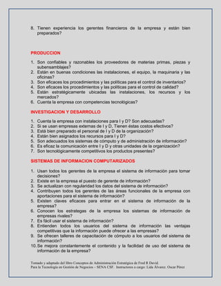 Tomado y adaptado del libro Conceptos de Administración Estratégica de Fred R David.
Para la Tecnología en Gestión de Negocios – SENA CSF. Instructores a cargo: Lida Álvarez. Oscar Pérez
8. Tienen experiencia los gerentes financieros de la empresa y están bien
preparados?
PRODUCCION
1. Son confiables y razonables los proveedores de materias primas, piezas y
subensamblajes?
2. Están en buenas condiciones las instalaciones, el equipo, la maquinaria y las
oficinas?
3. Son eficaces los procedimientos y las políticas para el control de inventarios?
4. Son eficaces los procedimientos y las políticas para el control de calidad?
5. Están estratégicamente ubicadas las instalaciones, los recursos y los
mercados?
6. Cuenta la empresa con competencias tecnológicas?
INVESTIGACION Y DESARROLLO
1. Cuenta la empresa con instalaciones para I y D? Son adecuadas?
2. Si se usan empresas externas de I y D, Tienen éstas costos efectivos?
3. Está bien preparado el personal de I y D de la organización?
4. Están bien asignados los recursos para I y D?
5. Son adecuados los sistemas de cómputo y de administración de información?
6. Es eficaz la comunicación entre I y D y otras unidades de la organización?
7. Son tecnológicamente competitivos los productos presentes?
SISTEMAS DE INFORMACION COMPUTARIZADOS
1. Usan todos los gerentes de la empresa el sistema de información para tomar
decisiones?
2. Existe en la empresa el puesto de gerente de información?
3. Se actualizan con regularidad los datos del sistema de información?
4. Contribuyen todos los gerentes de las áreas funcionales de la empresa con
aportaciones para el sistema de información?
5. Existen claves eficaces para entrar en el sistema de información de la
empresa?
6. Conocen los estrategas de la empresa los sistemas de información de
empresas rivales?
7. Es fácil usar el sistema de información?
8. Entienden todos los usuarios del sistema de información las ventajas
competitivas que la información puede ofrecer a las empresas?
9. Se ofrecen talleres de capacitación de cómputo a los usuarios del sistema de
información?
10.Se mejora constantemente el contenido y la facilidad de uso del sistema de
información de la empresa?
 