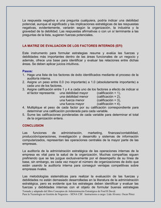 Tomado y adaptado del libro Conceptos de Administración Estratégica de Fred R David.
Para la Tecnología en Gestión de Negocios – SENA CSF. Instructores a cargo: Lida Álvarez. Oscar Pérez
La respuesta negativa a una pregunta cualquiera, podría indicar una debilidad
potencial, aunque el significado y las implicaciones estratégicas de las respuestas
negativas, evidentemente, variarán según la organización, la industria y la
gravedad de la debilidad. Las respuestas afirmativas o con un sí terminante a las
preguntas de la lista, sugieren fuerzas potenciales.
LA MATRIZ DE EVALUACION DE LOS FACTORES INTERNOS (EFI)
Este instrumento para formular estrategias resume y evalúa las fuerzas y
debilidades más importantes dentro de las áreas funcionales de un negocio y
además, ofrece una base para identificar y evaluar las relaciones entre dichas
áreas. Se deben aplicar juicios intuitivos.
Pasos:
1. Haga una lista de los factores de éxito identificados mediante el proceso de la
auditoría interna.
2. Asigne un peso entre 0.0 (no importante) a 1.0 (absolutamente importante) a
cada uno de los factores.
3. Asigne calificación entre 1 y 4 a cada uno de los factores a efecto de indicar si
el factor representa: una debilidad mayor (calificación = 1),
una debilidad menor (calificación = 2),
una fuerza menor (calificación = 3),
una fuerza mayor (calificación = 4).
4. Multiplique el peso de cada factor por su calificación correspondiente para
determinar una calificación ponderada para cada variable.
5. Sume las calificaciones ponderadas de cada variable para determinar el total
de la organización entera.
CONCLUSION
Las funciones de administración, marketing, finanzas/contabilidad,
producción/operaciones, investigación y desarrollo y sistemas de información
computarizados, representan las operaciones centrales de la mayor parte de las
empresas.
La auditoría de la administración estratégica de las operaciones internas de la
empresa es vital para la salud de la organización. Muchas compañías siguen
prefiriendo que se las juzgue exclusivamente por el desempeño de su línea de
base, sin embargo, es cada vez mayor el número de organizaciones de éxito que
están usando la auditoría interna para conseguir ventajas competitivas sobre
empresas rivales.
Las metodologías sistemáticas para realizar la evaluación de las fuerzas y
debilidades no están demasiado desarrolladas en la literatura de la administración
estratégica, pero es evidente que los estrategas deben identificar y evaluar las
fuerzas y debilidades internas con el objeto de formular buenas estrategias
 