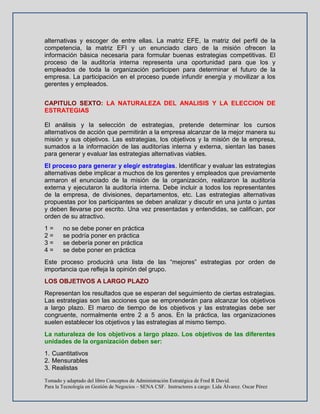 Tomado y adaptado del libro Conceptos de Administración Estratégica de Fred R David.
Para la Tecnología en Gestión de Negocios – SENA CSF. Instructores a cargo: Lida Álvarez. Oscar Pérez
alternativas y escoger de entre ellas. La matriz EFE, la matriz del perfil de la
competencia, la matriz EFI y un enunciado claro de la misión ofrecen la
información básica necesaria para formular buenas estrategias competitivas. El
proceso de la auditoría interna representa una oportunidad para que los y
empleados de toda la organización participen para determinar el futuro de la
empresa. La participación en el proceso puede infundir energía y movilizar a los
gerentes y empleados.
CAPITULO SEXTO: LA NATURALEZA DEL ANALISIS Y LA ELECCION DE
ESTRATEGIAS
El análisis y la selección de estrategias, pretende determinar los cursos
alternativos de acción que permitirán a la empresa alcanzar de la mejor manera su
misión y sus objetivos. Las estrategias, los objetivos y la misión de la empresa,
sumados a la información de las auditorías interna y externa, sientan las bases
para generar y evaluar las estrategias alternativas viables.
El proceso para generar y elegir estrategias. Identificar y evaluar las estrategias
alternativas debe implicar a muchos de los gerentes y empleados que previamente
armaron el enunciado de la misión de la organización, realizaron la auditoría
externa y ejecutaron la auditoría interna. Debe incluir a todos los representantes
de la empresa, de divisiones, departamentos, etc. Las estrategias alternativas
propuestas por los participantes se deben analizar y discutir en una junta o juntas
y deben llevarse por escrito. Una vez presentadas y entendidas, se califican, por
orden de su atractivo.
1 = no se debe poner en práctica
2 = se podría poner en práctica
3 = se debería poner en práctica
4 = se debe poner en práctica
Este proceso producirá una lista de las “mejores” estrategias por orden de
importancia que refleja la opinión del grupo.
LOS OBJETIVOS A LARGO PLAZO
Representan los resultados que se esperan del seguimiento de ciertas estrategias.
Las estrategias son las acciones que se emprenderán para alcanzar los objetivos
a largo plazo. El marco de tiempo de los objetivos y las estrategias debe ser
congruente, normalmente entre 2 a 5 anos. En la práctica, las organizaciones
suelen establecer los objetivos y las estrategias al mismo tiempo.
La naturaleza de los objetivos a largo plazo. Los objetivos de las diferentes
unidades de la organización deben ser:
1. Cuantitativos
2. Mensurables
3. Realistas
 