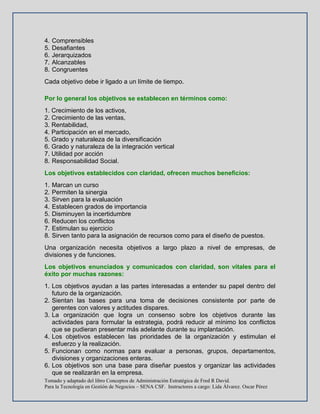 Tomado y adaptado del libro Conceptos de Administración Estratégica de Fred R David.
Para la Tecnología en Gestión de Negocios – SENA CSF. Instructores a cargo: Lida Álvarez. Oscar Pérez
4. Comprensibles
5. Desafiantes
6. Jerarquizados
7. Alcanzables
8. Congruentes
Cada objetivo debe ir ligado a un límite de tiempo.
Por lo general los objetivos se establecen en términos como:
1. Crecimiento de los activos,
2. Crecimiento de las ventas,
3. Rentabilidad,
4. Participación en el mercado,
5. Grado y naturaleza de la diversificación
6. Grado y naturaleza de la integración vertical
7. Utilidad por acción
8. Responsabilidad Social.
Los objetivos establecidos con claridad, ofrecen muchos beneficios:
1. Marcan un curso
2. Permiten la sinergia
3. Sirven para la evaluación
4. Establecen grados de importancia
5. Disminuyen la incertidumbre
6. Reducen los conflictos
7. Estimulan su ejercicio
8. Sirven tanto para la asignación de recursos como para el diseño de puestos.
Una organización necesita objetivos a largo plazo a nivel de empresas, de
divisiones y de funciones.
Los objetivos enunciados y comunicados con claridad, son vitales para el
éxito por muchas razones:
1. Los objetivos ayudan a las partes interesadas a entender su papel dentro del
futuro de la organización.
2. Sientan las bases para una toma de decisiones consistente por parte de
gerentes con valores y actitudes dispares.
3. La organización que logra un consenso sobre los objetivos durante las
actividades para formular la estrategia, podrá reducir al mínimo los conflictos
que se pudieran presentar más adelante durante su implantación.
4. Los objetivos establecen las prioridades de la organización y estimulan el
esfuerzo y la realización.
5. Funcionan como normas para evaluar a personas, grupos, departamentos,
divisiones y organizaciones enteras.
6. Los objetivos son una base para diseñar puestos y organizar las actividades
que se realizarán en la empresa.
 