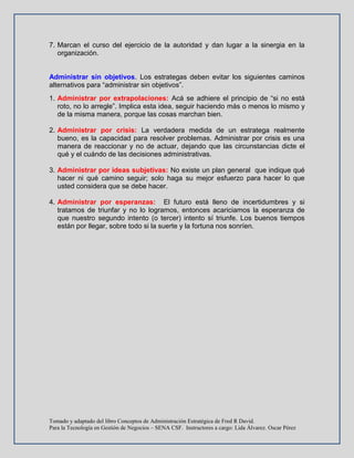 Tomado y adaptado del libro Conceptos de Administración Estratégica de Fred R David.
Para la Tecnología en Gestión de Negocios – SENA CSF. Instructores a cargo: Lida Álvarez. Oscar Pérez
7. Marcan el curso del ejercicio de la autoridad y dan lugar a la sinergia en la
organización.
Administrar sin objetivos. Los estrategas deben evitar los siguientes caminos
alternativos para “administrar sin objetivos”.
1. Administrar por extrapolaciones: Acá se adhiere el principio de “si no está
roto, no lo arregle”. Implica esta idea, seguir haciendo más o menos lo mismo y
de la misma manera, porque las cosas marchan bien.
2. Administrar por crisis: La verdadera medida de un estratega realmente
bueno, es la capacidad para resolver problemas. Administrar por crisis es una
manera de reaccionar y no de actuar, dejando que las circunstancias dicte el
qué y el cuándo de las decisiones administrativas.
3. Administrar por ideas subjetivas: No existe un plan general que indique qué
hacer ni qué camino seguir; solo haga su mejor esfuerzo para hacer lo que
usted considera que se debe hacer.
4. Administrar por esperanzas: El futuro está lleno de incertidumbres y si
tratamos de triunfar y no lo logramos, entonces acariciamos la esperanza de
que nuestro segundo intento (o tercer) intento sí triunfe. Los buenos tiempos
están por llegar, sobre todo si la suerte y la fortuna nos sonríen.
 