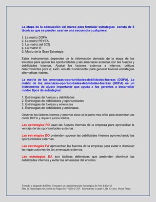 Tomado y adaptado del libro Conceptos de Administración Estratégica de Fred R David.
Para la Tecnología en Gestión de Negocios – SENA CSF. Instructores a cargo: Lida Álvarez. Oscar Pérez
La etapa de la adecuación del marco para formular estrategias consta de 5
técnicas que se pueden usar en una secuencia cualquiera:
1. La matriz DOFA
2. La matriz PEYEA
3. La matriz del BCG
4. La matriz IE
5. Matriz de la Gran Estrategia
Estos instrumentos dependen de la información derivada de la etapa de los
insumos para ajustar las oportunidades y las amenazas externas con las fuerzas y
debilidades internas. Ajustar los factores externos e internos, críticos
determinantes para e; éxito, resulta fundamental para generar buenas estrategias
alternativas viables.
La matriz de las amenazas-oportunidades-debilidades-fuerzas (DOFA). La
matriz de las amenazas-oportunidades-debilidades-fuerzas (DOFA) es un
instrumento de ajuste importante que ayuda a los gerentes a desarrollar
cuatro tipos de estrategias:
1. Estrategias de fuerzas y debilidades
2. Estrategias de debilidades y oportunidades
3. Estrategias de fuerzas y amenazas
4. Estrategias de debilidades y amenazas
Observar los factores internos y externos clave es la parte más difícil para desarrollar una
matriz DOFA y requiere juicios sólidos.
Las estrategias FO usan las fuerzas internas de la empresa para aprovechar la
ventaja de las oportunidades externas.
Las estrategias DO pretenden superar las debilidades internas aprovechando las
oportunidades externas.
Las estrategias FA aprovechan las fuerzas de la empresa para evitar o disminuir
las repercusiones de las amenazas externas.
Las estrategias DA son tácticas defensivas que pretenden disminuir las
debilidades internas y evitar las amenazas del entorno.
 