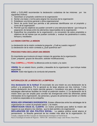 Tomado y adaptado del libro Conceptos de Administración Estratégica de Fred R David.
Para la Tecnología en Gestión de Negocios – SENA CSF. Instructores a cargo: Lida Álvarez. Oscar Pérez
KING y CLELAND recomiendan la declaración cuidadosa de las misiones por los
siguientes motivos:
1. Garantizar un propósito unánime en la organización
2. Sentar una base o norma para asignar los recursos de la organización
3. Establecer una tónica general o clima organizacional
4. Servir de punto focal que permita a las personas identificarse con el propósito y
curso de la organización
5. Permitir que los objetivos se puedan convertir a una estructura laborar que incluya la
asignación de tareas entre los elementos responsables de la organización
6. Especificar los propósitos de la organización y la conversión de estos propósitos a
objetivos de tal manea que se puedan controlar y evaluar los parámetros e costos,
tiempos y resultados
LA VISION CONTRA LA MISION
La declaración de la misión contesta la pregunta: ¿Cuál es nuestro negocio?
La declaración de la visión contesta a ¿Qué queremos ser?
PROCESO PARA DECLARAR UNA MISION
Es importante que involucre al mayor número de gerentes de la organización.
(Lean, preparen, grupos de discusión, solicitar modificaciones).
Para CAMPELL y YEUNG la diferencia entre la misión y la visión:
VISION: Es un estado futuro, posible y deseable de la organización que incluye metas
específicas
MISION: Está más ligada a la conducta del presente.
NATURALEZA DE LA MISION DE LA EMPRESA
Una declaración de la Actitud: El enunciado de una misión es una declaración de la
actitud y la perspectiva. Por lo general es de largo alcance por dos motivos: 1.Una
buena declaración de la misión permite generar y considerar una gama de objetivos y
estrategias alternativas factibles sin limitar el potencial creativo. 2. La declaración de la
misión tiene que ser amplia para conciliar las divergencias entre las diferentes partes
interesadas de la organización, las personas y grupos de personas que tienen un interés
o reclamos especiales en la compañía.
RESOLVER OPINIONES DIVERGENTES. Existen diferencias entre los estrategas de la
organización en cuanto al propósito básico y la misión.
ORIENTACION HACIA EL CLIENTE: Un motivo primordial para definir la misión del
negocio es que atraerá a los clientes, que le dará sentido a la organización
DECLARACION DE UNA POLITICA SOCIAL: La palabra política social abarca el
pensamiento la filosofía gerencial de los niveles más altos de la organización. En
 