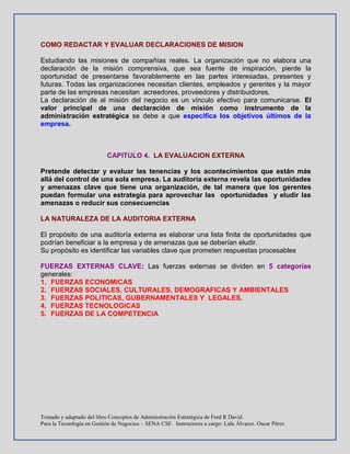 Tomado y adaptado del libro Conceptos de Administración Estratégica de Fred R David.
Para la Tecnología en Gestión de Negocios – SENA CSF. Instructores a cargo: Lida Álvarez. Oscar Pérez
COMO REDACTAR Y EVALUAR DECLARACIONES DE MISION
Estudiando las misiones de compañías reales. La organización que no elabora una
declaración de la misión comprensiva, que sea fuente de inspiración, pierde la
oportunidad de presentarse favorablemente en las partes interesadas, presentes y
futuras. Todas las organizaciones necesitan clientes, empleados y gerentes y la mayor
parte de las empresas necesitan acreedores, proveedores y distribuidores.
La declaración de al misión del negocio es un vínculo efectivo para comunicarse. El
valor principal de una declaración de misión como instrumento de la
administración estratégica se debe a que especifica los objetivos últimos de la
empresa.
CAPITULO 4. LA EVALUACION EXTERNA
Pretende detectar y evaluar las tenencias y los acontecimientos que están más
allá del control de una sola empresa. La auditoría externa revela las oportunidades
y amenazas clave que tiene una organización, de tal manera que los gerentes
puedan formular una estrategia para aprovechar las oportunidades y eludir las
amenazas o reducir sus consecuencias
LA NATURALEZA DE LA AUDITORIA EXTERNA
El propósito de una auditoría externa es elaborar una lista finita de oportunidades que
podrían beneficiar a la empresa y de amenazas que se deberían eludir.
Su propósito es identificar las variables clave que prometen respuestas procesables
FUERZAS EXTERNAS CLAVE: Las fuerzas externas se dividen en 5 categorías
generales:
1. FUERZAS ECONOMICAS
2. FUERZAS SOCIALES, CULTURALES, DEMOGRAFICAS Y AMBIENTALES
3. FUERZAS POLITICAS, GUBERNAMENTALES Y LEGALES.
4. FUERZAS TECNOLOGICAS
5. FUERZAS DE LA COMPETENCIA
 