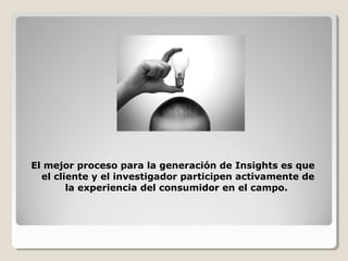 El mejor proceso para la generación de Insights es que
el cliente y el investigador participen activamente de
la experiencia del consumidor en el campo.
 