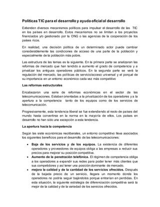 Políticas TIC para el desarrollo y ayuda oficialal desarrollo
Extienden diversos mecanismos políticos para impulsar el desarrollo de las TIC
en los países en desarrollo. Estos mecanismos no se limitan a los proyectos
financiados y/o gestionado por la ONG o las agencias de la cooperación de los
países ricos.
En realidad, una decisión política de un determinado actor puede cambiar
considerablemente las condiciones de acceso de una parte de la población y
especialmente de la población más pobre.
Las estructura de las temas es la siguiente. En la primera parte se analizaran las
reformas de mercado que han tendido a aumento el grado de competencia y a
privatizar los antiguos operadores públicos. En la segunda parte se verá la
regulación del mercado, las políticas de servicio/acceso universal y el porqué de
su importancia en un entorno económico cada vez más competitivo
Las reformas estructurales
Encabezaron una serie de reformas económicas en el sector de las
telecomunicaciones. Estaban orientadas a la privatización de los operadores y a la
apertura a la competencia tanto de los equipos como de los servicios de
telecomunicación.
Progresivamente, esta tendencia liberal se fue extendiendo al resto de países del
mundo hasta convertirse en la norma en la mayoría de ellos. Los países en
desarrollo no han sido una excepción a esta tendencia.
La apertura hacia la competencia
Según las siete económicas neoliberales, un entorno competitivo lleva asociados
los siguientes beneficios para el desarrollo de las telecomunicaciones:
 Baja de los servicios y de los equipos. La existencia de diferentes
operadores y proveedores de equipos obliga a las empresas a reducir sus
precios para mejorar su posición competitiva.
 Aumento de la penetración telefónica. El régimen de competencia obliga
a los operadores a expandir sus redes para poder tener más clientes que
sus competidores y así tener una posición dominante de mercado.
 mejora la calidad y de la cantidad de los servicios ofrecidos. Después
de la bajada precio de un servicio, llegara un momento donde los
operadores no podría seguir bajándolos porque entrarían en perdidas. En
esta situación, la siguiente estrategia de diferenciación competitiva será la
mejor de la calidad y de la variedad de los servicios ofrecidos.
 