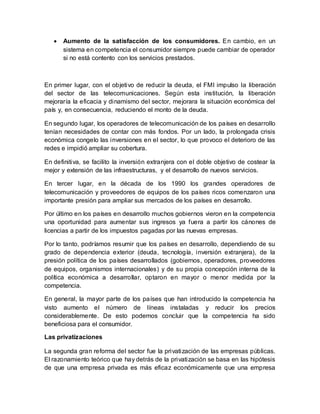  Aumento de la satisfacción de los consumidores. En cambio, en un
sistema en competencia el consumidor siempre puede cambiar de operador
si no está contento con los servicios prestados.
En primer lugar, con el objetivo de reducir la deuda, el FMI impulso la liberación
del sector de las telecomunicaciones. Según esta institución, la liberación
mejoraría la eficacia y dinamismo del sector, mejorara la situación económica del
país y, en consecuencia, reduciendo el monto de la deuda.
En segundo lugar, los operadores de telecomunicación de los países en desarrollo
tenían necesidades de contar con más fondos. Por un lado, la prolongada crisis
económica congelo las inversiones en el sector, lo que provoco el deterioro de las
redes e impidió ampliar su cobertura.
En definitiva, se facilito la inversión extranjera con el doble objetivo de costear la
mejor y extensión de las infraestructuras, y el desarrollo de nuevos servicios.
En tercer lugar, en la década de los 1990 los grandes operadores de
telecomunicación y proveedores de equipos de los países ricos comenzaron una
importante presión para ampliar sus mercados de los países en desarrollo.
Por último en los países en desarrollo muchos gobiernos vieron en la competencia
una oportunidad para aumentar sus ingresos ya fuera a partir los cánones de
licencias a partir de los impuestos pagadas por las nuevas empresas.
Por lo tanto, podríamos resumir que los países en desarrollo, dependiendo de su
grado de dependencia exterior (deuda, tecnología, inversión extranjera), de la
presión política de los países desarrollados (gobiernos, operadores, proveedores
de equipos, organismos internacionales) y de su propia concepción interna de la
política económica a desarrollar, optaron en mayor o menor medida por la
competencia.
En general, la mayor parte de los países que han introducido la competencia ha
visto aumento el número de líneas instaladas y reducir los precios
considerablemente. De esto podemos concluir que la competencia ha sido
beneficiosa para el consumidor.
Las privatizaciones
La segunda gran reforma del sector fue la privatización de las empresas públicas.
El razonamiento teórico que hay detrás de la privatización se basa en las hipótesis
de que una empresa privada es más eficaz económicamente que una empresa
 