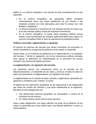 pública en un entorno competitivo. Las razones de este comportamiento son las
siguientes:
 En un entorno competitivo, los operadores deben orientarse
comercialmente hacia una mayor satisfacción de sus clientes y las
empresas privadas son más adecuadas para este fin porque son más
flexibles y adaptación.
 La eficacia productiva y económica de una empresa privada es mayor que
la de una empresa pública porque las asignación económicas.
 En un entorno competitivo, no puede existir empresas públicas porque
podrían verse beneficiadas por medidas gubernamentales para mejorar su
posición competitiva frente al resto de operadores de propiedad privada.
Políticas nacionales: reglamentación y regulación
El conjunto de reformas del mercado que hemos comentado ha provocado un
cambio importante en el papel de los gobiernos de los países en desarrollo.
Actual mente, el rol central de los gobiernos es la reglamentación y la regulación
del mercado. Y dentro la regulación, uno de los mecanismos políticos centrales
para superar la deficiencia de infraestructuras es la promoción del acceso
universal a los servicios de telecomunicación.
La reglamentación y la regulación del mercado
Los gobiernos buscan una competencia eficaz en el mercado de las
telecomunicaciones y el desarrollo de las redes y servicios a través de estos de
estos dos mecanismos: la reglamentación y la regulación del sector.
La reglamentación es el conjunto de leyes, decretos y reglamentos, generados por
gobiernos o ministerios para “ordenar” un sector.
El objetivo de los organismos reguladores es dar seguimiento a las obligaciones
que tienen los actores del mercado y que están establecidas en la regulación.
Ejemplos de esas obligaciones son:
 Una determinada cobertura geográfica y/o demográfica a cambio de la
concesión de una licencia.
 Un umbral máximo de los precios de los servicios
Pase a estas obligaciones, aun sigue extiendo una parte de la población de los
países en desarrollo que nunca podría hacer una llamada telefónica o enviar un
correo eléctrico.
 