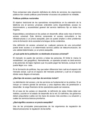 Para compensar esta situación deficitaria de oferta de servicios, los organismos
públicos han creado políticas para fomentar el acceso a la población no rentable.
Políticas públicas nacionales
El objetivo tradicional de los operadores monopolísticos en la extensión de la
telefonía era el servicio universal, entendido como disponibilidad, acceso no
discriminatorio y accesibilidad general del servicio telefónico fijo en todos los
hogares.
Especialistas y estudiosos en los países en desarrollo utiliza cada mas el termino
acceso universal. Este término comprende el acceso comunitario a las
infraestructuras a un precio asequible, pero se puede ampliar a otros problemas
como la formación de la sociedad a la lengua de los contenidos.
Una definición de acceso universal es: cualquier persona de una comunidad
puede tener acceso a un determinado servicio público de telecomunicación, de
una calidad determinada y a un precio asequible.
¿A qué parte de la población va destinado al acceso universal?
El mercado no puede dar servicio a todas las personas. El limite lo marca la
rentabilidad (ver geográfico). Normalmente, un operador privado no dará servicio
a las personas de bajos ingresos que no puede pagar las facturas, aunque la red
puede llegar a su casa.
En la formación de políticas, hay que saber diferenciar bien cuál es el espacio del
mercado actual, cual es el espacio del mercado potencial y cuál es el espacio
dónde nunca llegara el mercado.
¿Qué tipo de acceso y qué tipo de servicios incluir?
La delimitación del acceso y de los servicios es fundamental en la práctica. Si se
incluye un número grande de servicios y unos objetivos altos de penetración a
desarrollar, la carga financiera de los operadores puede ser excesiva.
En el caso de los países en desarrollo, la definición de estos límites debe ser
realista y acorde en el estado de desarrollo de la red. En definitiva, los gobiernos
deben preguntarse cuáles son los tipos de acceso más acordes a su situación y
cuales los servicios básicos prioritarios.
¿Qué significa acceso a un precio asequible?
Una de las principales preocupaciones de los organismos de regulación de
telecomunicaciones la regulación de las tarifar.
 