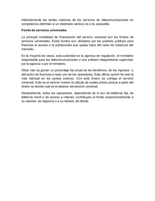 Indirectamente las tarifas máximos de los servicios de telecomunicaciones en
competencia delimitan si un destinado servicio es o no asequible.
Fondo de servicios universales
La principal modalidad de financiación del servicio universal son los fondos de
servicios universales. Estos fondos son utilizados por los poderes públicos para
financias el acceso a la poblaciones que queda fuera del radio de cobertura del
mercado.
En la mayoría de casos, esta autoridad es la agencia de regulación, el ministerio
responsable para las telecomunicaciones o una entidad independiente supervisar
por la agencia o por el ministerio.
Otras vías es gravar un porcentaje fijo anual de los beneficios, de los ingresos o
del canon de licencias a cada uno de los operadores. Esta última opción ha sido la
más habitual en los países andinos. Con este dinero se sufraga el servicio
universal. Este es el camino inverso al cálculo de costes previo porque a partir del
dinero se decide cual es el alcance del servicio universal.
Generalmente, todos los operadores, dependiente de si son de telefonía fija, de
telefonía móvil o de acceso a internet, contribuyen al fondo proporcionalmente a
su volumen de negocios o a su número de cliente.
 