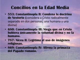 Concilios en la Edad Media 553: Constantinopla II: Condena la doctrina de Nestorio ( considera a Cristo radicalmente separado en dos personas, una humana y una divina) 680: Constantinopla III: Niega que en Cristo hubiera únicamente la voluntad divina y no la humana. 787: Nicea II: Legítima el uso de imágenes religiosas. 869: Constantinopla IV: Afirma la primacía del Papado romano. 