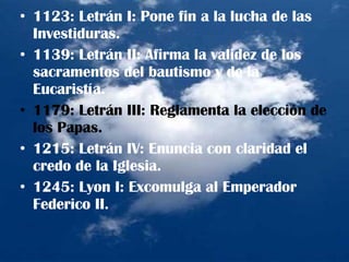1123: Letrán I: Pone fin a la lucha de las Investiduras. 1139: Letrán II: Afirma la validez de los sacramentos del bautismo y de la Eucaristía. 1179: Letrán III: Reglamenta la elección de los Papas. 1215: Letrán IV: Enuncia con claridad el credo de la Iglesia. 1245: Lyon I: Excomulga al Emperador Federico II. 
