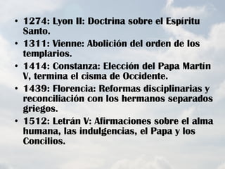 1274: Lyon II: Doctrina sobre el Espíritu Santo. 1311: Vienne: Abolición del orden de los templarios. 1414: Constanza: Elección del Papa Martín V, termina el cisma de Occidente. 1439: Florencia: Reformas disciplinarias y reconciliación con los hermanos separados griegos. 1512: Letrán V: Afirmaciones sobre el alma humana, las indulgencias, el Papa y los Concilios. 