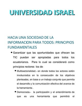 UNIVERSIDAD ISRAEL
  Diplomado Superior en Docencia con el
            empleo de las Tecnologías de la
  Información y la Comunicación DETIC
HACIA UNA SOCIEDAD DE LA
INFORMACION PARA TODOS: PRINCIPIOS
FUNDAMENTALES
  Garantizar que las oportunidades que ofrecen las
  TIC    puedan      ser   apropiadas     para    todos      los
  ecuatorianos.      Para lo cual se considerará como
  principios rectores los de:
     Multisectorialidad.- en   donde todos los actores estén
      involucrados en la consecución de los objetivos
      planteados, en base a un trabajo conjunto que permita
      el desarrollo y la comunicación efectiva del avance de
      la herramienta .
     Democracia.-    la participación y el entendimiento de
      que    es   una      herramienta    que    permitirá    el
 