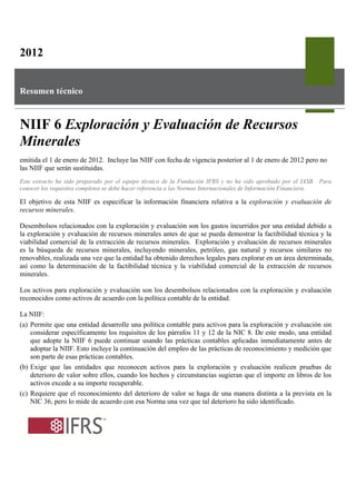 2012


Resumen técnico



NIIF 6 Exploración y Evaluación de Recursos
Minerales
emitida el 1 de enero de 2012. Incluye las NIIF con fecha de vigencia posterior al 1 de enero de 2012 pero no
las NIIF que serán sustituidas.
Este extracto ha sido preparado por el equipo técnico de la Fundación IFRS y no ha sido aprobado por el IASB. Para
conocer los requisitos completos se debe hacer referencia a las Normas Internacionales de Información Financiera.

El objetivo de esta NIIF es especificar la información financiera relativa a la exploración y evaluación de
recursos minerales.

Desembolsos relacionados con la exploración y evaluación son los gastos incurridos por una entidad debido a
la exploración y evaluación de recursos minerales antes de que se pueda demostrar la factibilidad técnica y la
viabilidad comercial de la extracción de recursos minerales. Exploración y evaluación de recursos minerales
es la búsqueda de recursos minerales, incluyendo minerales, petróleo, gas natural y recursos similares no
renovables, realizada una vez que la entidad ha obtenido derechos legales para explorar en un área determinada,
así como la determinación de la factibilidad técnica y la viabilidad comercial de la extracción de recursos
minerales.

Los activos para exploración y evaluación son los desembolsos relacionados con la exploración y evaluación
reconocidos como activos de acuerdo con la política contable de la entidad.

La NIIF:
(a) Permite que una entidad desarrolle una política contable para activos para la exploración y evaluación sin
    considerar específicamente los requisitos de los párrafos 11 y 12 de la NIC 8. De este modo, una entidad
    que adopte la NIIF 6 puede continuar usando las prácticas contables aplicadas inmediatamente antes de
    adoptar la NIIF. Esto incluye la continuación del empleo de las prácticas de reconocimiento y medición que
    son parte de esas prácticas contables.
(b) Exige que las entidades que reconocen activos para la exploración y evaluación realicen pruebas de
    deterioro de valor sobre ellos, cuando los hechos y circunstancias sugieran que el importe en libros de los
    activos excede a su importe recuperable.
(c) Requiere que el reconocimiento del deterioro de valor se haga de una manera distinta a la prevista en la
    NIC 36, pero lo mide de acuerdo con esa Norma una vez que tal deterioro ha sido identificado.
 