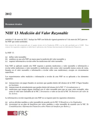 2012


Resumen técnico



NIIF 13 Medición del Valor Razonable
emitida el 1 de enero de 2012. Incluye las NIIF con fecha de vigencia posterior al 1 de enero de 2012 pero no
las NIIF que serán sustituidas.
Este extracto ha sido preparado por el equipo técnico de la Fundación IFRS y no ha sido aprobado por el IASB. Para
conocer los requisitos completos se debe hacer referencia a las Normas Internacionales de Información Financiera.


La NIIF 13:

(a) define valor razonable;
(b) establece en una sola NIIF un marco para la medición del valor razonable; y
(c) requiere información a revelar sobre las mediciones del valor razonable.

Esta NIIF se aplicará cuando otra NIIF requiera o permita mediciones a valor razonable o información a
revelar sobre mediciones a valor razonable (y mediciones, tales como valor razonable menos costos de venta,
basados en el valor razonable o información a revelar sobre esas mediciones), excepto en circunstancias
específicas.

Los requerimientos sobre medición e información a revelar de esta NIIF no se aplicarán a los elementos
siguientes:

(a) transacciones con pagos basados en acciones que queden dentro del alcance de la NIIF 2 Pagos basados
    en Acciones;
(b) transacciones de arrendamiento que queden dentro del alcance de la NIC 17 Arrendamientos; y
(c) mediciones que tengan alguna similitud con el valor razonable pero que no sean valor razonable, tales
    como el valor neto realizable de la NIC 2 Inventarios o valor en uso de la NIC 36 Deterioro del valor de
    los Activos.

La información a revelar requerida por esta NIIF no se requiere para los siguientes elementos:

(a) activos del plan medidos a valor razonable de acuerdo con la NIC 19 Beneficios a los Empleados;
(b) inversiones en un plan de beneficios por retiro medidos a valor razonable de acuerdo con la NIC 26
    Contabilización e Información Financiera sobre Planes de beneficio por Retiro; y
 