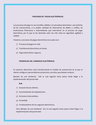 PROCESOS DE PAGOS ELECTRÓNICOS.
Los procesos de pago no son sencillos, debido a la naturaleza electrónica casi anónima
de las transacciones, a la amplia variedad de alternativas de debito y crédito, de
instituciones financieras e intermediarias que intervienen en el proceso de pago
electrónico, por lo que se les demanda cada vez más retos en seguridad, agilidad y
calidad.
Tenemos 3 procesos de pagos electrónicos loscuales son:
1) Procesos de pagos en web.
2) Transferencia electrónica en fondo.
3) Pagoselectrónicos seguros.
TENDENCIAS DEL COMERCIO ELECTRÓNICO.
El comercio electrónico esta transformando el modelo de autoservicio en el que el
cliente configura y personalizalos productosy servicios que deseen comprar.
Ejemplo de una tendencia b2b la cual seguiría estos pasos hasta llegar a la
implementación del portalweb:
B2B
1) Autoservicio de clientes.
2) Automatización de adquisiciones.
3) Extranet e intercambios.
4) PortalB2B.
5) Fortalecimiento de los negocios electrónicos.
Otro Ejemplo de una tendencia b2c la cual seguiría estos pasos hasta llegar a la
implementación del portalweb:
 