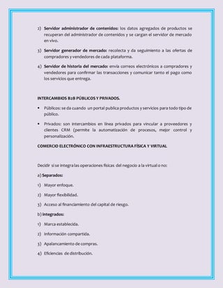 2) Servidor administrador de contenidos: los datos agregados de productos se
recuperan del administrador de contenidos y se cargan el servidor de mercado
en vivo.
3) Servidor generador de mercado: recolecta y da seguimiento a las ofertas de
compradores y vendedores de cada plataforma.
4) Servidor de historia del mercado: envía correos electrónicos a compradores y
vendedores para confirmar las transacciones y comunicar tanto el pago como
los servicios que entrega.
INTERCAMBIOS B2B PÚBLICOS Y PRIVADOS.
 Públicos: se da cuando un portal publica productos y servicios para todo tipo de
público.
 Privados: son intercambios en línea privados para vincular a proveedores y
clientes CRM (permite la automatización de procesos, mejor control y
personalización.
COMERCIO ELECTRÓNICO CON INFRAESTRUCTURA FÍSICA Y VIRTUAL
Decidir si se integralas operaciones físicas del negocio a la virtualo no:
a) Separados:
1) Mayor enfoque.
2) Mayor flexibilidad.
3) Acceso al financiamiento del capital de riesgo.
b) integrados:
1) Marca establecida.
2) Información compartida.
3) Apalancamiento de compras.
4) Eficiencias de distribución.
 