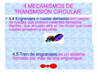 4 MECANISMOS DE TRANSMISIÓN CIRCULAR. 4.4  Engranajes o ruedas dentadas: son juegos de ruedas que poseen salientes llamados dientes, que encajan etre sí, de modo que unas ruedas arrastren a las otras. 4.5  Tren de engranajes : es un sistema  formado por más de dos engranajes. 