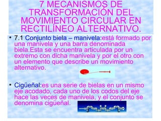 7 MECANISMOS DE TRANSFORMACIÓN DEL MOVIMIENTO CIRCULAR EN RECTILÍNEO ALTERNATIVO. 7.1  Conjunto biela – manivela: está formado por una manivela y una barra denominada biela.Esta se encuentra articulada por un extremo con dicha manivela y por el otro con un elemento que describe un movimiento alternativo. Cigüeñal: es una serie de bielas en un mismo eje acodado, cada uno de los codos del eje hace las veces de manivela, y el conjunto se denomina cigüeñal. 