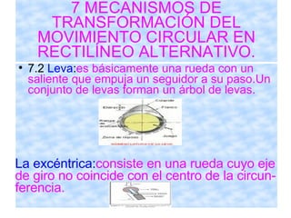 7 MECANISMOS DE TRANSFORMACIÓN DEL MOVIMIENTO CIRCULAR EN RECTILÍNEO ALTERNATIVO. 7.2  Leva : es básicamente una rueda con un saliente que empuja un seguidor a su paso.Un conjunto de levas forman un árbol de levas.  La excéntrica: consiste en una rueda cuyo eje de giro no coincide con el centro de la circun- ferencia. 