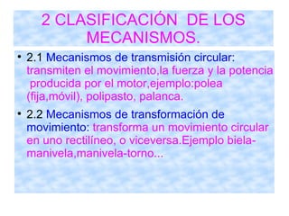 2 CLASIFICACIÓN  DE LOS MECANISMOS. 2.1  Mecanismos de transmisión circular:  transmiten el movimiento,la fuerza y la potencia  producida por el motor,ejemplo:polea (fija,móvil), polipasto, palanca. 2.2  Mecanismos de transformación de movimiento:  transforma un movimiento circular en uno rectilíneo, o viceversa.Ejemplo biela-manivela,manivela-torno... 