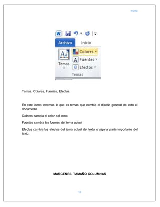 WORD
19
Temas, Colores, Fuentes, Efectos.
En este icono tenemos lo que es temas que cambia el diseño general de todo el
documento
Colores cambia el color del tema
Fuentes cambia las fuentes del tema actual
Efectos cambia los efectos del tema actual del texto o alguna parte importante del
texto.
MARGENES TAMAÑO COLUMNAS
 