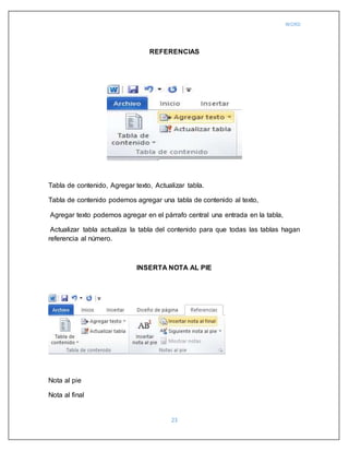 WORD
23
REFERENCIAS
Tabla de contenido, Agregar texto, Actualizar tabla.
Tabla de contenido podemos agregar una tabla de contenido al texto,
Agregar texto podemos agregar en el párrafo central una entrada en la tabla,
Actualizar tabla actualiza la tabla del contenido para que todas las tablas hagan
referencia al número.
INSERTA NOTA AL PIE
Nota al pie
Nota al final
 
