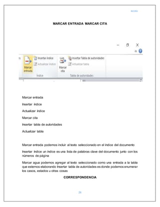 WORD
26
MARCAR ENTRADA MARCAR CITA
Marcar entrada
Insertar índice
Actualizar índice
Marcar cita
Insertar tabla de autoridades
Actualizar tabla
Marcar entrada podemos incluir al texto seleccionado en el índice del documento
Insertar índice un índice es una lista de palabras clave del documento junto con los
números de página
Marcar agua podemos agregar al texto seleccionado como una entrada a la tabla
que estemos elaborando Insertar tabla de autoridades es donde podemos enumerar
los casos, estados u otras cosas
CORRESPONDENCIA
 