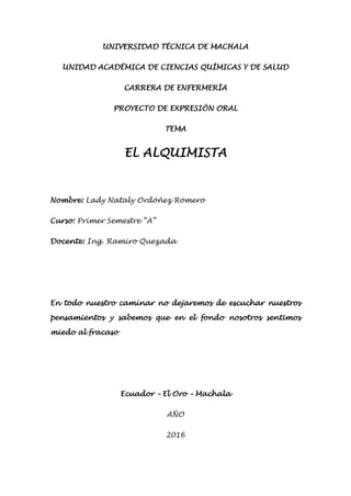 UNIVERSIDAD TÉCNICA DE MACHALA UNIDAD ACADÉMICA DE CIENCIAS QUÍMICAS Y DE SALUD CARRERA DE ENFERMERÍA PROYECTO DE EXPRESIÓN ORAL TEMA EL ALQUIMISTA Nombre: Lady Nataly Ordóñez Romero Curso: Primer Semestre “A” Docente: Ing. Ramiro Quezada En todo nuestro caminar no dejaremos de escuchar nuestros pensamientos y sabemos que en el fondo nosotros sentimos miedo al fracaso Ecuador – El Oro – Machala AÑO 2016 